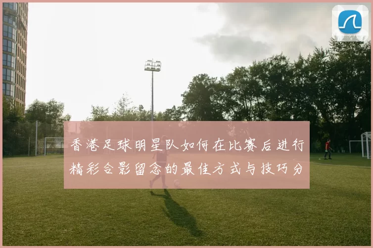 香港足球明星队如何在比赛后进行精彩合影留念的最佳方式与技巧分享