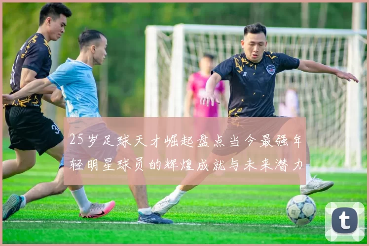 25岁足球天才崛起盘点当今最强年轻明星球员的辉煌成就与未来潜力