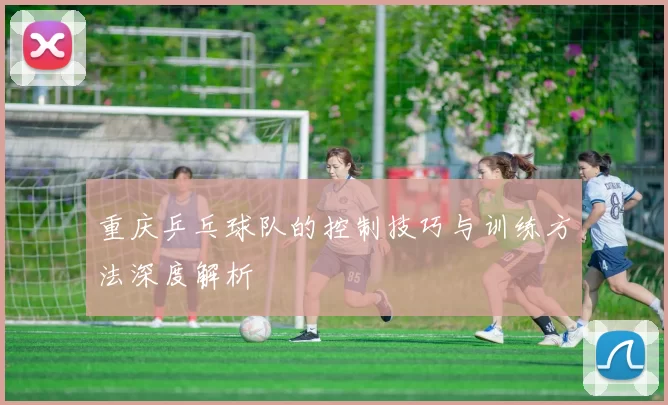 重庆乒乓球队的控制技巧与训练方法深度解析