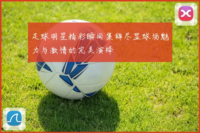 足球明星精彩瞬间集锦尽显球场魅力与激情的完美演绎