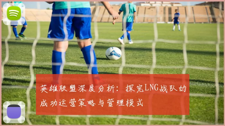 英雄联盟深度分析：探究LNG战队的成功运营策略与管理模式