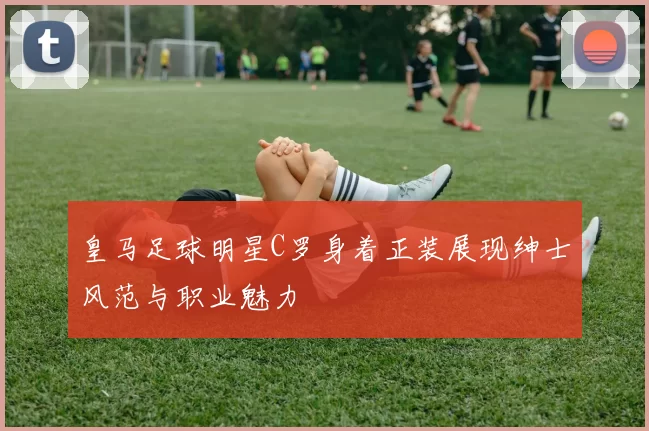 皇马足球明星C罗身着正装展现绅士风范与职业魅力